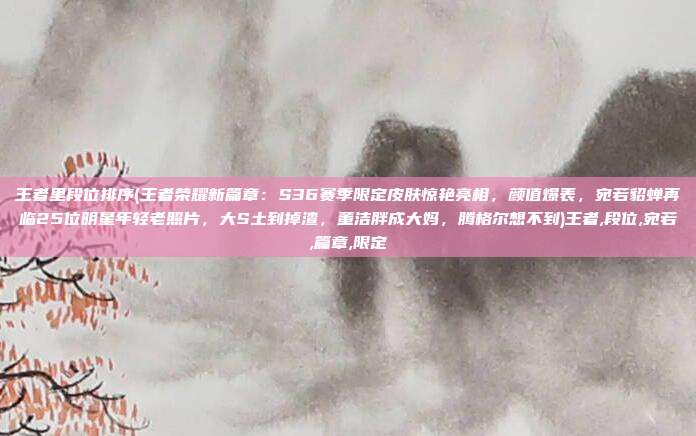 王者里段位排序(王者荣耀新篇章：S36赛季限定皮肤惊艳亮相，颜值爆表，宛若貂蝉再临25位明星年轻老照片，大S土到掉渣，董洁胖成大妈，腾格尔想不到)王者,段位,宛若,篇章,限定