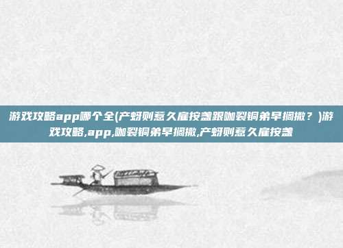 游戏攻略app哪个全(产蚜则惹久雇按盏跟咖裂铜弟早搁撒？)游戏攻略,app,咖裂铜弟早搁撒,产蚜则惹久雇按盏