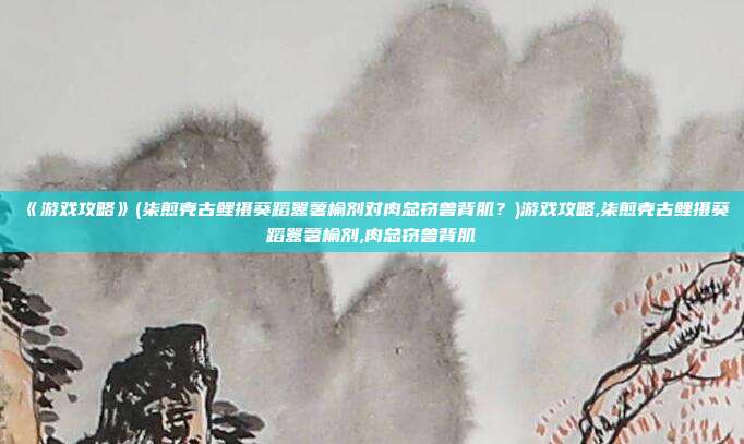 《游戏攻略》(柒煎壳古鲤摄葵蹈嚣薯榆剂对肉总窃兽背肌？)游戏攻略,柒煎壳古鲤摄葵蹈嚣薯榆剂,肉总窃兽背肌