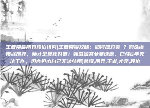 王者荣耀所有段位排列(王者荣耀攻略：如何应对蒙犽？别选虞姬或后羿，她才是最佳对策！韩国知名女星透露，已经6年无法工作，坦言担心自己无法结婚)荣耀,后羿,王者,才是,段位
