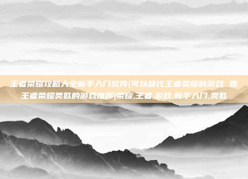 王者荣耀攻略大全新手入门软件(可以替代王者荣耀的游戏 跟王者荣耀类似的游戏推荐)荣耀,王者,游戏,新手入门,类似