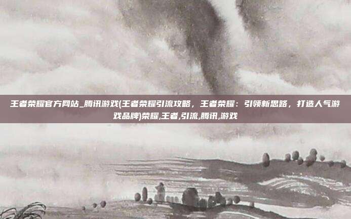 王者荣耀官方网站_腾讯游戏(王者荣耀引流攻略，王者荣耀：引领新思路，打造人气游戏品牌)荣耀,王者,引流,腾讯,游戏