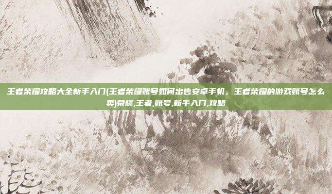 王者荣耀攻略大全新手入门(王者荣耀账号如何出售安卓手机，王者荣耀的游戏账号怎么卖)荣耀,王者,账号,新手入门,攻略