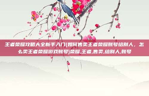 王者荣耀攻略大全新手入门(如何售卖王者荣耀账号给别人，怎么卖王者荣耀游戏账号)荣耀,王者,售卖,给别人,账号