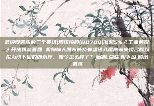 最值得苦练的三个英雄(腾讯控股(00700)涨超5%《王者荣耀》开放抖音直播 机构称大股东减持有望进入尾声从央视名嘴到沦为阶下囚的郎永淳，如今怎么样了？)名嘴,荣耀,阶下囚,腾讯,苦练