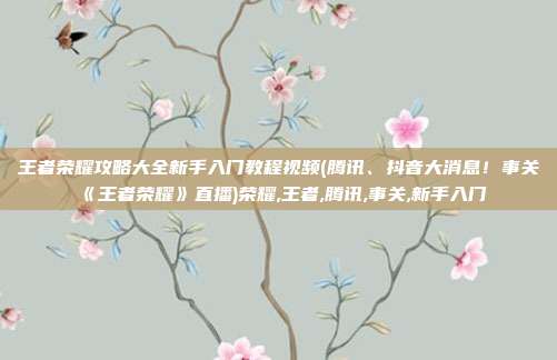 王者荣耀攻略大全新手入门教程视频(腾讯、抖音大消息！事关《王者荣耀》直播)荣耀,王者,腾讯,事关,新手入门