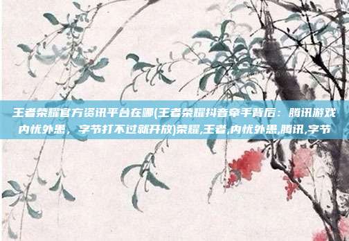 王者荣耀官方资讯平台在哪(王者荣耀抖音牵手背后:腾讯游戏内忧外患,字节打不过就开放)荣耀,王者,内忧外患,腾讯,字节