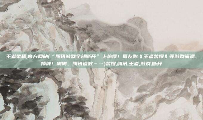 王者荣耀,官方网站(“腾讯游戏全部断开”上热搜！网友称《王者荣耀》等游戏崩溃、掉线！刚刚，腾讯道歉……)荣耀,腾讯,王者,游戏,断开