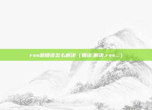 rss源错误怎么解决（错误.解决.rss...）