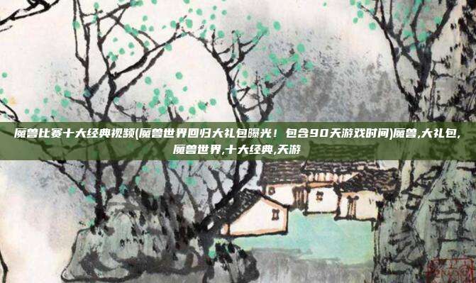 魔兽比赛十大经典视频(魔兽世界回归大礼包曝光！包含90天游戏时间)魔兽,大礼包,魔兽世界,十大经典,天游