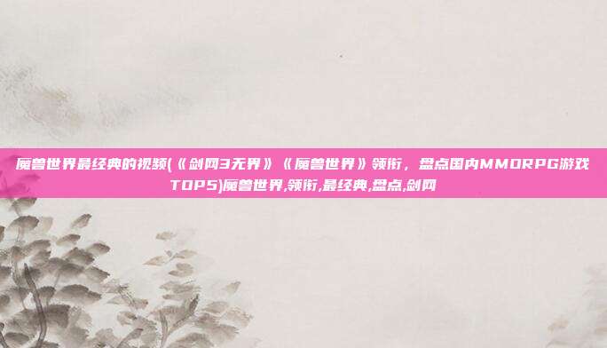 魔兽世界最经典的视频(《剑网3无界》《魔兽世界》领衔，盘点国内MMORPG游戏TOP5)魔兽世界,领衔,最经典,盘点,剑网
