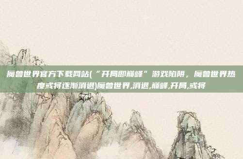 魔兽世界官方下载网站(“开局即巅峰”游戏陷阱，魔兽世界热度或将逐渐消退)魔兽世界,消退,巅峰,开局,或将