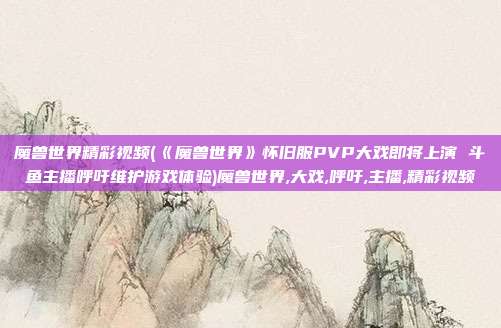 魔兽世界精彩视频(《魔兽世界》怀旧服PVP大戏即将上演 斗鱼主播呼吁维护游戏体验)魔兽世界,大戏,呼吁,主播,精彩视频