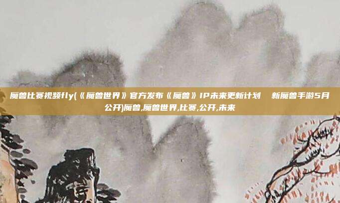 魔兽比赛视频fly(《魔兽世界》官方发布《魔兽》IP未来更新计划  新魔兽手游5月公开)魔兽,魔兽世界,比赛,公开,未来