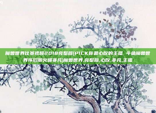 魔兽世界比赛视频2018完整版(PICK你最心仪的主播 斗鱼魔兽世界怀旧服火爆非凡)魔兽世界,完整版,心仪,非凡,主播