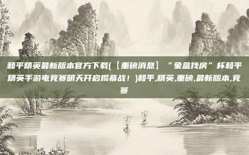 和平精英最新版本官方下载(【重磅消息】“象盒找房”杯和平精英手游电竞赛明天开启揭幕战！)和平,精英,重磅,最新版本,竞赛