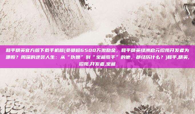 和平精英官方版下载手机版(豪掷超6500万激励金，和平精英绿洲启元招揽开发者为哪般？周深的逆袭人生：从“伪娘”到“宝藏歌手”的他，都经历什么？)和平,精英,招揽,开发者,宝藏