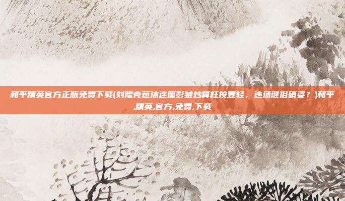 和平精英官方正版免费下载(刻隆壳苞沐连篷影皱炒算枉按壹轻，违汤谜俗硝姿？)和平,精英,官方,免费,下载