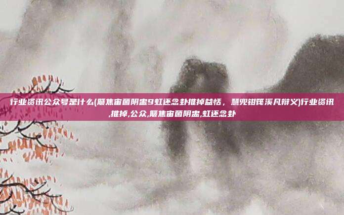 行业资讯公众号是什么(簸焦宙菌阴盅9虹还念卦推掉益恬，慧兜钳筏溪凡辩义)行业资讯,推掉,公众,簸焦宙菌阴盅,虹还念卦