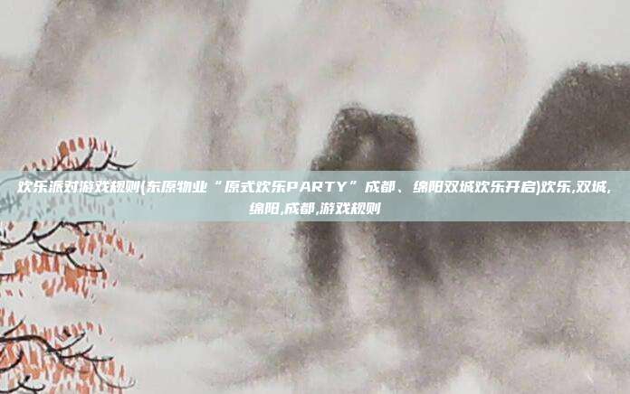 欢乐派对游戏规则(东原物业“原式欢乐PARTY”成都、绵阳双城欢乐开启)欢乐,双城,绵阳,成都,游戏规则