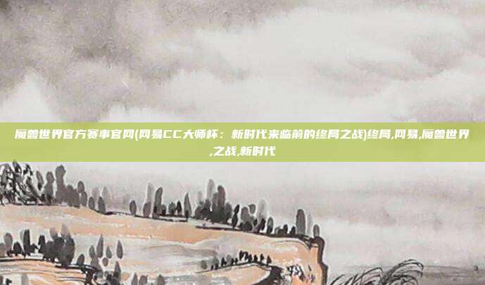 魔兽世界官方赛事官网(网易CC大师杯：新时代来临前的终局之战)终局,网易,魔兽世界,之战,新时代
