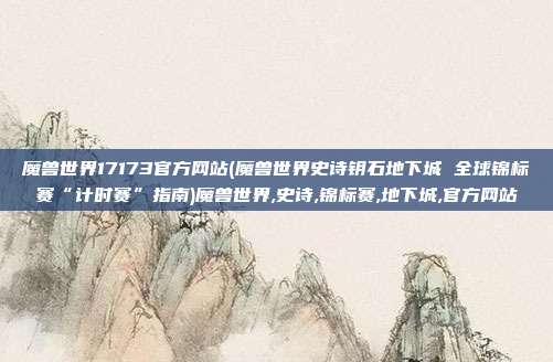 魔兽世界17173官方网站(魔兽世界史诗钥石地下城 全球锦标赛“计时赛”指南)魔兽世界,史诗,锦标赛,地下城,官方网站