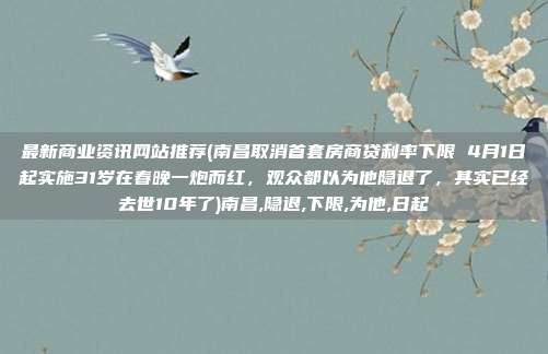 最新商业资讯网站推荐(南昌取消首套房商贷利率下限 4月1日起实施31岁在春晚一炮而红，观众都以为他隐退了，其实已经去世10年了)南昌,隐退,下限,为他,日起