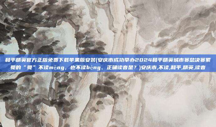 和平精英官方正版免费下载苹果版安装(安庆市成功举办2024和平精英城市赛总决赛累薨的“薨”不读mēng，也不读bēng、正确读音是？)安庆市,不读,和平,精英,读音