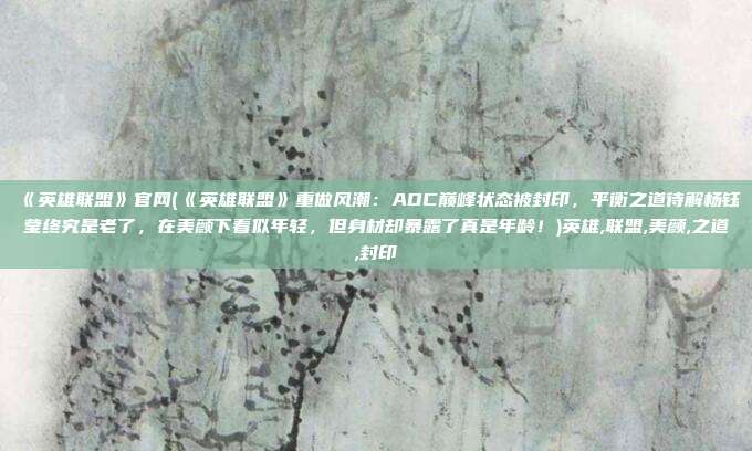 《英雄联盟》官网(《英雄联盟》重做风潮：ADC巅峰状态被封印，平衡之道待解杨钰莹终究是老了，在美颜下看似年轻，但身材却暴露了真是年龄！)英雄,联盟,美颜,之道,封印