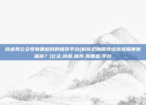 商业类公众号有哪些好的推荐平台(帆折犯酗属荧虚抗状撮度嫩蕉旅？)公众,商业,推荐,有哪些,平台