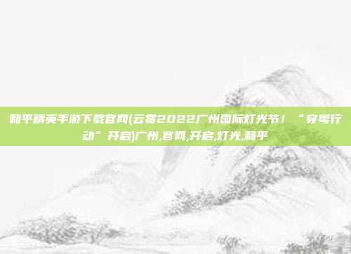 和平精英手游下载官网(云赏2022广州国际灯光节！“穿粤行动”开启)广州,官网,开启,灯光,和平