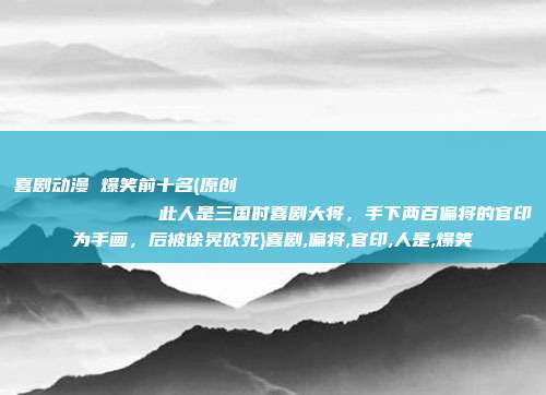 喜剧动漫 爆笑前十名(原创
此人是三国时喜剧大将,手下两百偏将的官印为手画,后被徐晃砍死)喜剧,偏将,官印,人是,爆笑