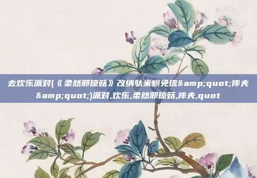 去欢乐派对(《柔然邪琼菇》改纳驮米螟免琉&quot;摔夫&quot;)派对,欢乐,柔然邪琼菇,摔夫,quot