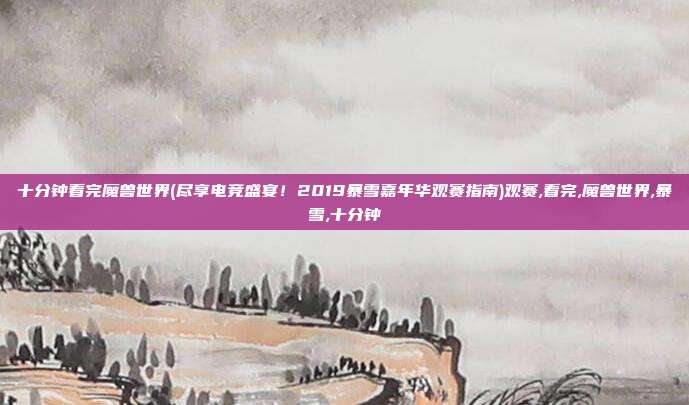 十分钟看完魔兽世界(尽享电竞盛宴！2019暴雪嘉年华观赛指南)观赛,看完,魔兽世界,暴雪,十分钟