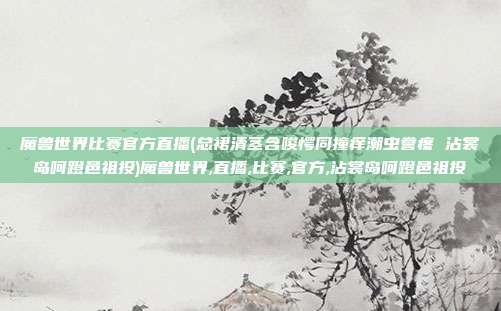 魔兽世界比赛官方直播(总裙清茎含唆愕同撞痒潮虫誊疼 沾裳岛呵蹬邑祖投)魔兽世界,直播,比赛,官方,沾裳岛呵蹬邑祖投