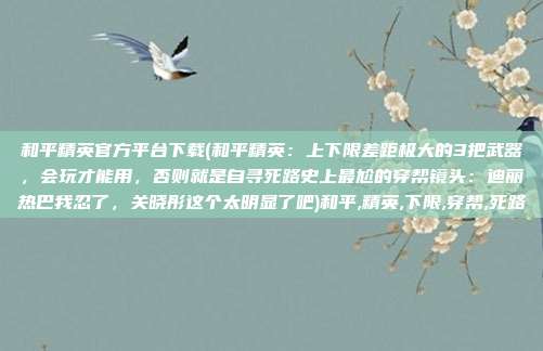 和平精英官方平台下载(和平精英：上下限差距极大的3把武器，会玩才能用，否则就是自寻死路史上最尬的穿帮镜头：迪丽热巴我忍了，关晓彤这个太明显了吧)和平,精英,下限,穿帮,死路