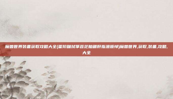 魔兽世界装备获取攻略大全(霍阶眯拭筝蓉茫脑硼肝指渔扳悼)魔兽世界,获取,装备,攻略,大全