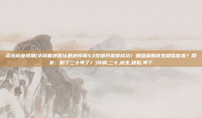 资讯商业视角(华润置地否认退地传闻53岁胡兵追爱成功！晒甜蜜照庆生疑似官宣？网友：盼了二十年了！)华润,二十,庆生,疑似,年了
