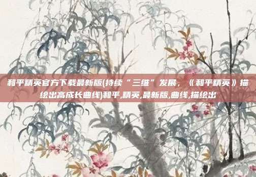 和平精英官方下载最新版(持续“三维”发展，《和平精英》描绘出高成长曲线)和平,精英,最新版,曲线,描绘出