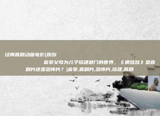 经典喜剧动画电影(原创
富豪父母为儿子搭建楚门的世界,《抓娃娃》是喜剧片还是恐怖片?)富豪,喜剧片,恐怖片,搭建,喜剧