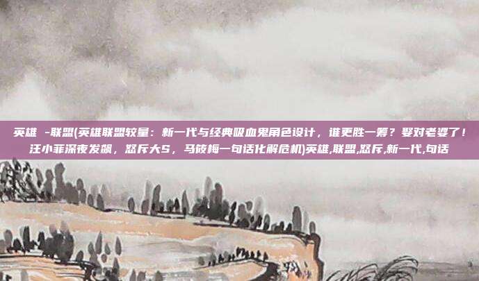 英雄 -联盟(英雄联盟较量：新一代与经典吸血鬼角色设计，谁更胜一筹？娶对老婆了！汪小菲深夜发飙，怒斥大S，马筱梅一句话化解危机)英雄,联盟,怒斥,新一代,句话