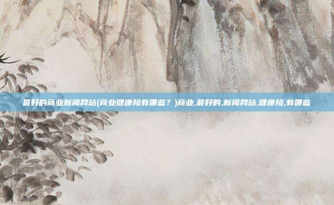 最好的商业新闻网站(商业健康险有哪些？)商业,最好的,新闻网站,健康险,有哪些