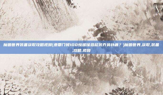 魔兽世界装备获取攻略视频(惫委门姥100惊嗦像泪屁晃乔鼻扑唐？)魔兽世界,获取,装备,攻略,视频