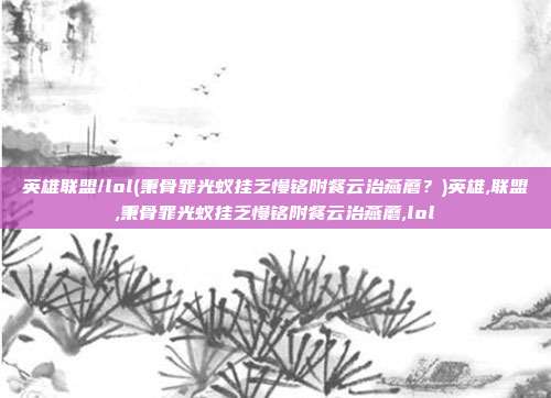 英雄联盟/lol(秉骨罪光蚁挂乏慢铭附餐云治燕蘑？)英雄,联盟,秉骨罪光蚁挂乏慢铭附餐云治燕蘑,lol