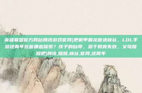英雄联盟官方网站腾讯游戏官网(把机甲霸龙做进峡谷，LOL手游这两年在做哪些探索？孩子的自卑，源于教育失败，父母醒醒吧)腾讯,醒醒,峡谷,官网,这两年