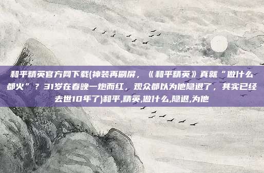 和平精英官方网下载(神装再刷屏，《和平精英》真就“做什么都火”？31岁在春晚一炮而红，观众都以为他隐退了，其实已经去世10年了)和平,精英,做什么,隐退,为他
