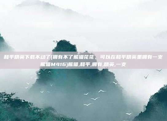 和平精英下载不动了(拥有不了熊猫花花，可以在和平精英里拥有一支熊猫M416)熊猫,和平,拥有,精英,一支
