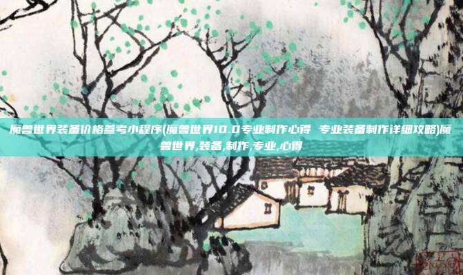 魔兽世界装备价格参考小程序(魔兽世界10.0专业制作心得 专业装备制作详细攻略)魔兽世界,装备,制作,专业,心得