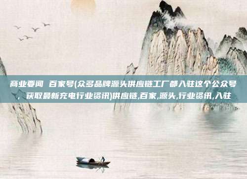 商业要闻 百家号(众多品牌源头供应链工厂都入驻这个公众号，获取最新充电行业资讯)供应链,百家,源头,行业资讯,入驻