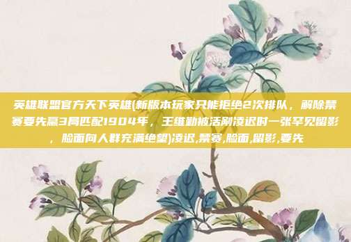 英雄联盟官方天下英雄(新版本玩家只能拒绝2次排队，解除禁赛要先赢3局匹配1904年，王维勤被活剐凌迟时一张罕见留影，脸面向人群充满绝望)凌迟,禁赛,脸面,留影,要先